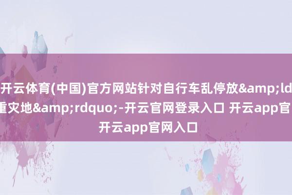 开云体育(中国)官方网站针对自行车乱停放&ldquo;重灾地&rdquo;-开云官网登录入口 开云app官网入口