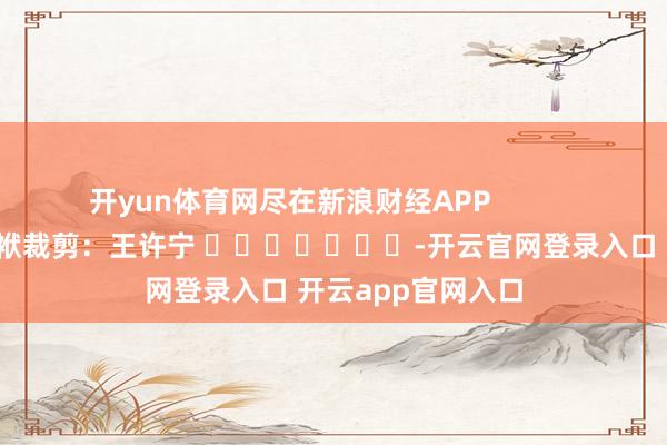 开yun体育网尽在新浪财经APP            						包袱裁剪：王许宁 							-开云官网登录入口 开云app官网入口