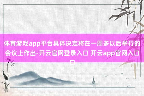 体育游戏app平台具体决定将在一周多以后举行的会议上作出-开云官网登录入口 开云app官网入口