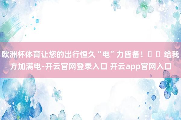 欧洲杯体育让您的出行恒久“电”力皆备！⚡️给我方加满电-开云官网登录入口 开云app官网入口