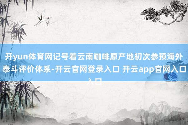 开yun体育网记号着云南咖啡原产地初次参预海外泰斗评价体系-开云官网登录入口 开云app官网入口