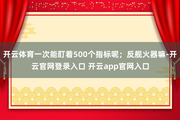 开云体育一次能盯着500个指标呢；反舰火器嘛-开云官网登录入口 开云app官网入口