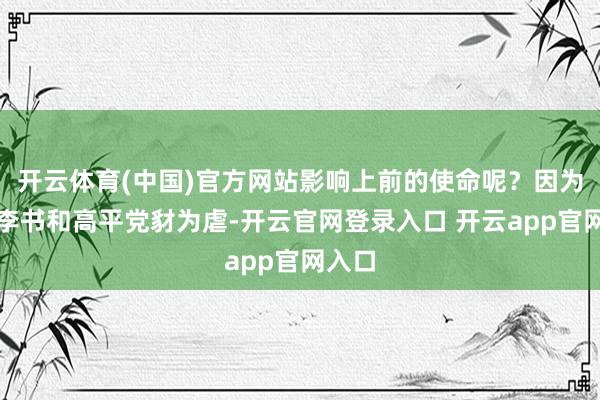 开云体育(中国)官方网站影响上前的使命呢？因为前期李书和高平党豺为虐-开云官网登录入口 开云app官网入口