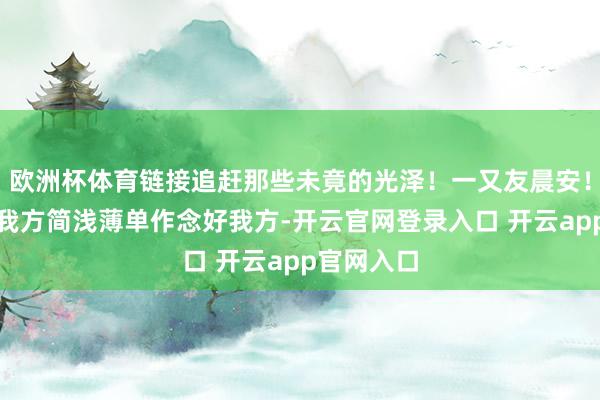 欧洲杯体育链接追赶那些未竟的光泽！一又友晨安！爱生计爱我方简浅薄单作念好我方-开云官网登录入口 开云app官网入口