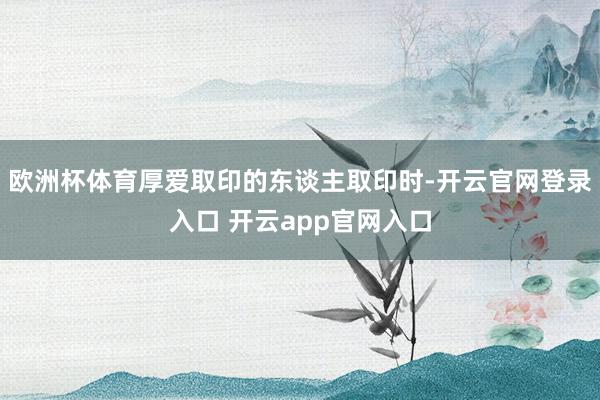 欧洲杯体育厚爱取印的东谈主取印时-开云官网登录入口 开云app官网入口