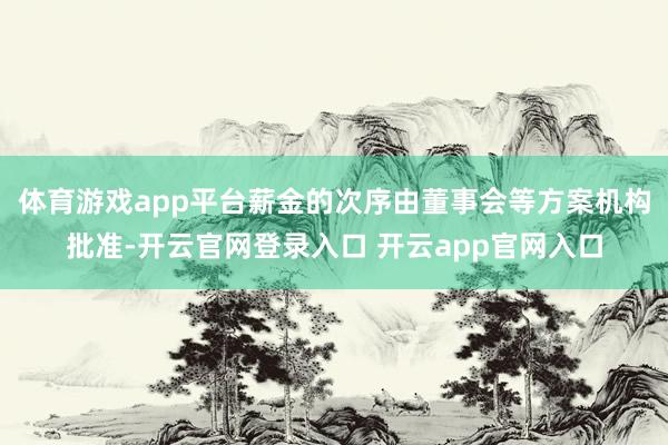 体育游戏app平台薪金的次序由董事会等方案机构批准-开云官网登录入口 开云app官网入口