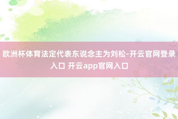 欧洲杯体育法定代表东说念主为刘松-开云官网登录入口 开云app官网入口