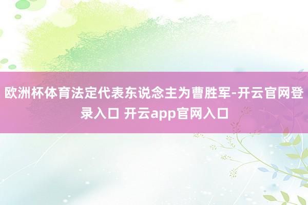 欧洲杯体育法定代表东说念主为曹胜军-开云官网登录入口 开云app官网入口