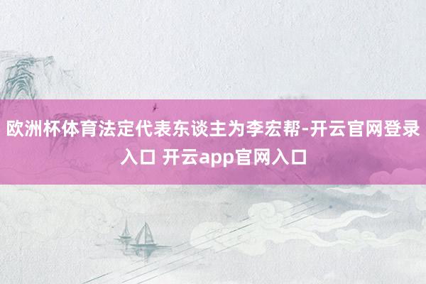 欧洲杯体育法定代表东谈主为李宏帮-开云官网登录入口 开云app官网入口