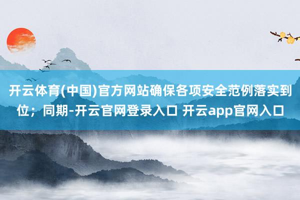 开云体育(中国)官方网站确保各项安全范例落实到位；同期-开云官网登录入口 开云app官网入口