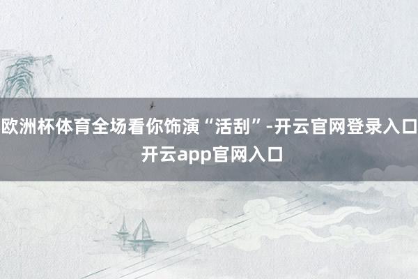 欧洲杯体育全场看你饰演“活刮”-开云官网登录入口 开云app官网入口