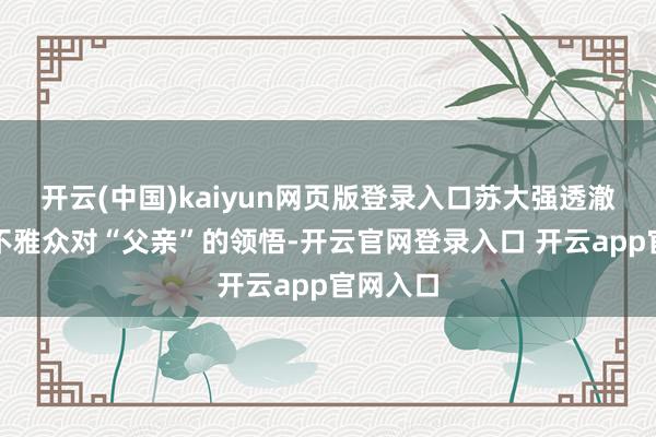 开云(中国)kaiyun网页版登录入口苏大强透澈颠覆了不雅众对“父亲”的领悟-开云官网登录入口 开云app官网入口