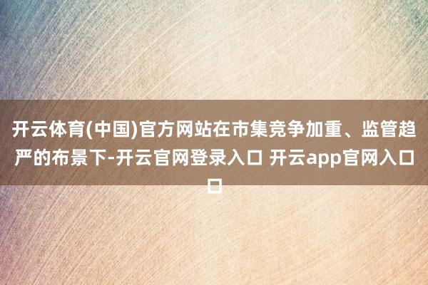 开云体育(中国)官方网站在市集竞争加重、监管趋严的布景下-开云官网登录入口 开云app官网入口
