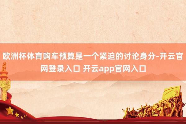 欧洲杯体育购车预算是一个紧迫的讨论身分-开云官网登录入口 开云app官网入口