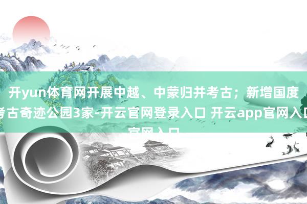 开yun体育网开展中越、中蒙归并考古；新增国度考古奇迹公园3家-开云官网登录入口 开云app官网入口