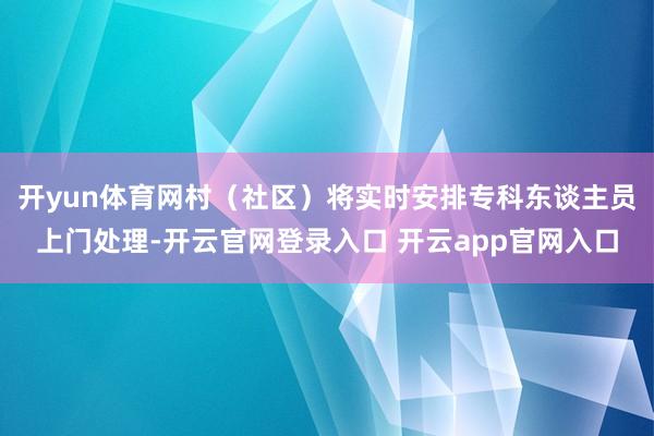 开yun体育网村（社区）将实时安排专科东谈主员上门处理-开云官网登录入口 开云app官网入口