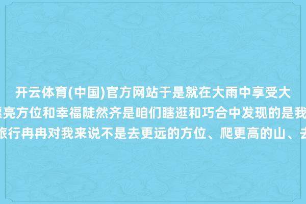 开云体育(中国)官方网站于是就在大雨中享受大当然这一年来 好多的漂亮方位和幸福陡然齐是咱们瞎逛和巧合中发现的是我生存中很具象的幸福旅行冉冉对我来说不是去更远的方位、爬更高的山、去看更好意思的格式让你安逸昌盛且能解放作念我方的便是好东西那有人命力、野生的、解放的、灵动的、果然的污点是我看到的格式亦然看过这些格式的我我方不是从你到更好的你从你到果然的你这是领有无尽遐想的东谈主便是活两个字“存在” 这个
