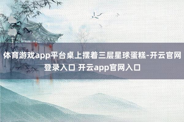 体育游戏app平台桌上摆着三层星球蛋糕-开云官网登录入口 开云app官网入口