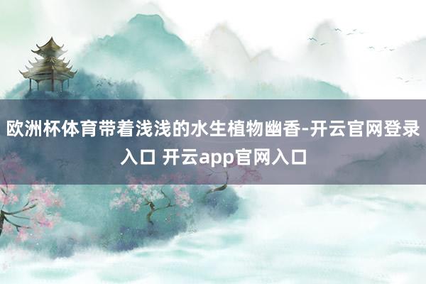 欧洲杯体育带着浅浅的水生植物幽香-开云官网登录入口 开云app官网入口