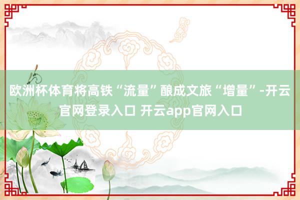欧洲杯体育将高铁“流量”酿成文旅“增量”-开云官网登录入口 开云app官网入口