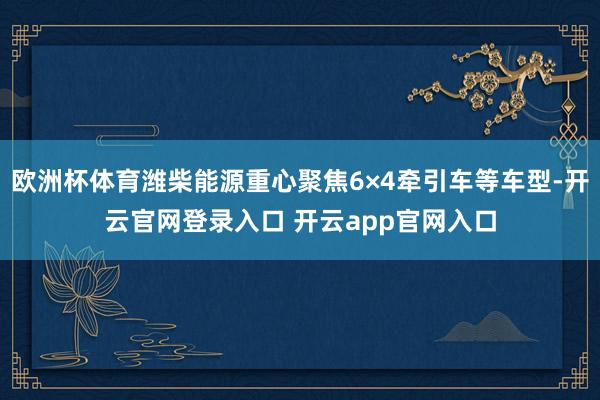 欧洲杯体育潍柴能源重心聚焦6×4牵引车等车型-开云官网登录入口 开云app官网入口