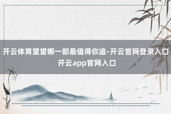 开云体育望望哪一部最值得你追-开云官网登录入口 开云app官网入口