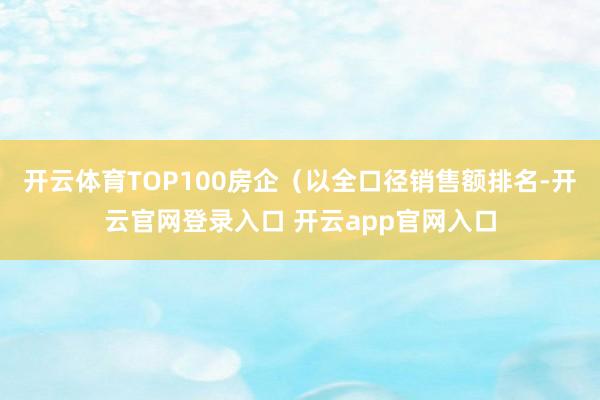 开云体育TOP100房企（以全口径销售额排名-开云官网登录入口 开云app官网入口