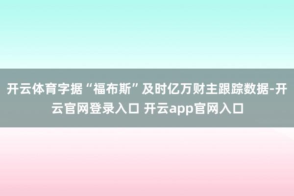 开云体育字据“福布斯”及时亿万财主跟踪数据-开云官网登录入口 开云app官网入口
