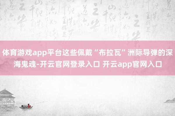 体育游戏app平台这些佩戴“布拉瓦”洲际导弹的深海鬼魂-开云官网登录入口 开云app官网入口