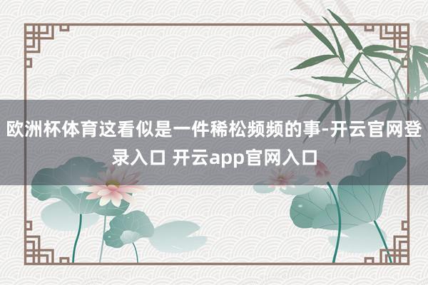欧洲杯体育这看似是一件稀松频频的事-开云官网登录入口 开云app官网入口