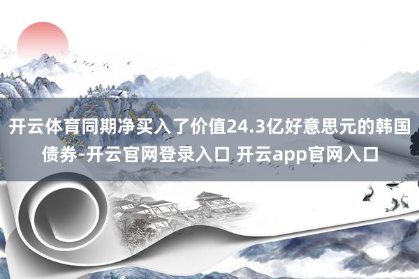开云体育同期净买入了价值24.3亿好意思元的韩国债券-开云官网登录入口 开云app官网入口
