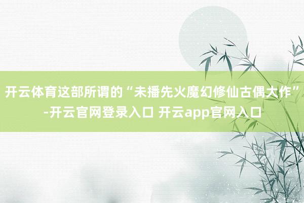 开云体育这部所谓的“未播先火魔幻修仙古偶大作”-开云官网登录入口 开云app官网入口