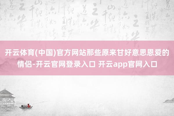 开云体育(中国)官方网站那些原来甘好意思恩爱的情侣-开云官网登录入口 开云app官网入口