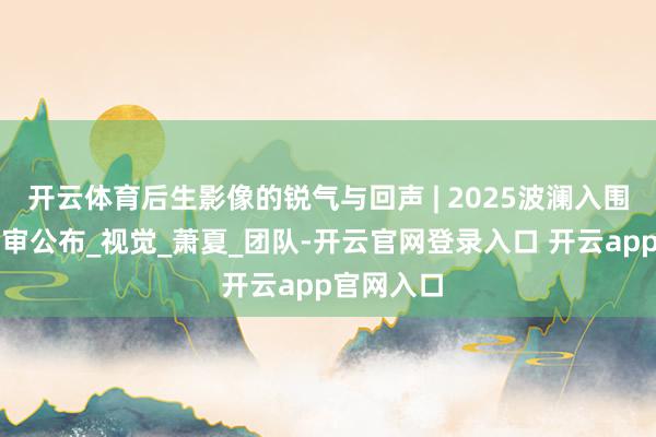 开云体育后生影像的锐气与回声 | 2025波澜入围片单和评审公布_视觉_萧夏_团队-开云官网登录入口 开云app官网入口