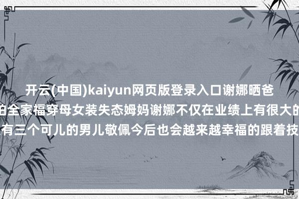 开云(中国)kaiyun网页版登录入口谢娜晒爸妈成亲五十周年一家三口拍全家福穿母女装失态姆妈谢娜不仅在业绩上有很大的配置在婚配上也很填塞还有三个可儿的男儿敬佩今后也会越来越幸福的跟着技艺的千里淀谢娜的主握功底也会愈加千里稳各人合计呢#妙笔生花创作挑战#-开云官网登录入口 开云app官网入口