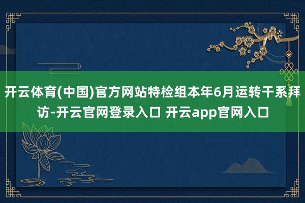 开云体育(中国)官方网站特检组本年6月运转干系拜访-开云官网登录入口 开云app官网入口