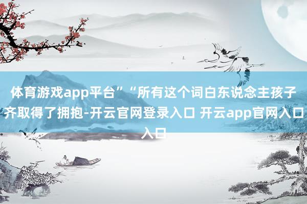 体育游戏app平台”“所有这个词白东说念主孩子齐取得了拥抱-开云官网登录入口 开云app官网入口
