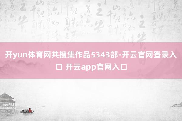 开yun体育网共搜集作品5343部-开云官网登录入口 开云app官网入口