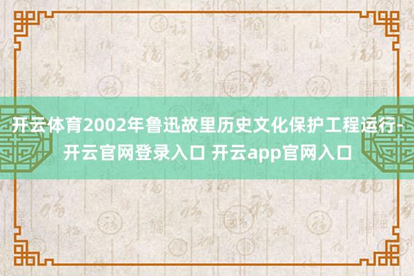 开云体育2002年鲁迅故里历史文化保护工程运行-开云官网登录入口 开云app官网入口