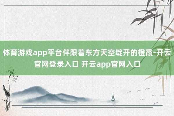 体育游戏app平台伴跟着东方天空绽开的橙霞-开云官网登录入口 开云app官网入口