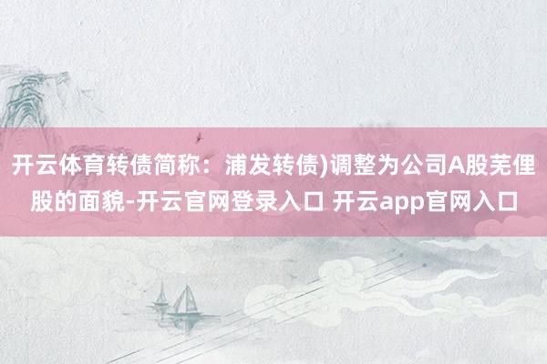 开云体育转债简称：浦发转债)调整为公司A股芜俚股的面貌-开云官网登录入口 开云app官网入口