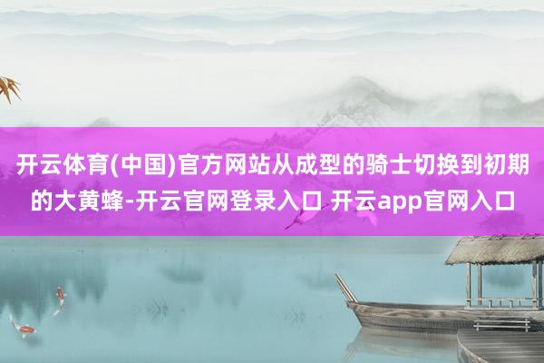 开云体育(中国)官方网站从成型的骑士切换到初期的大黄蜂-开云官网登录入口 开云app官网入口