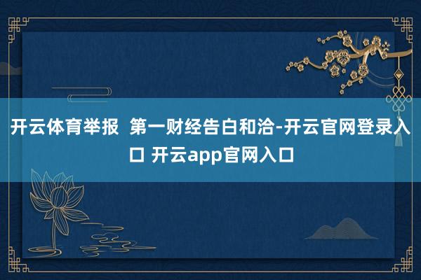 开云体育举报  第一财经告白和洽-开云官网登录入口 开云app官网入口