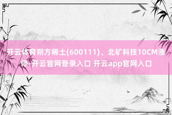 开云体育朔方稀土(600111)、北矿科技10CM涨停-开云官网登录入口 开云app官网入口