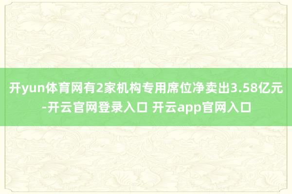开yun体育网有2家机构专用席位净卖出3.58亿元-开云官网登录入口 开云app官网入口