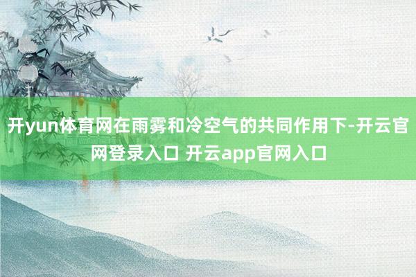 开yun体育网在雨雾和冷空气的共同作用下-开云官网登录入口 开云app官网入口