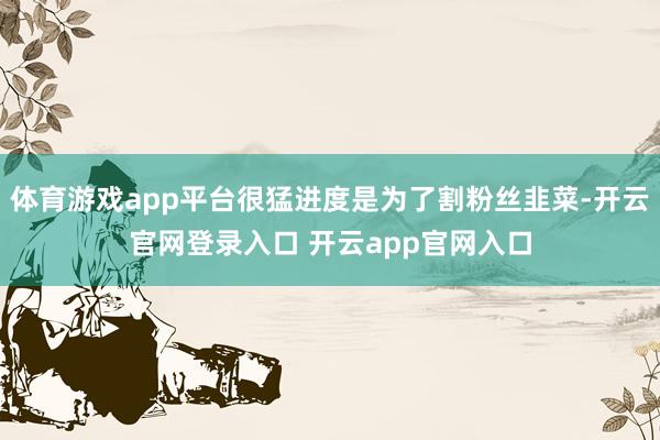 体育游戏app平台很猛进度是为了割粉丝韭菜-开云官网登录入口 开云app官网入口