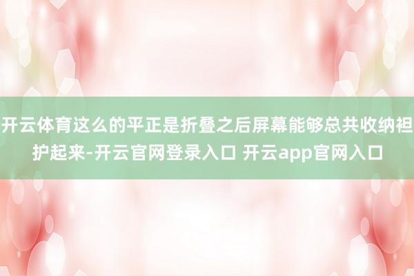开云体育这么的平正是折叠之后屏幕能够总共收纳袒护起来-开云官网登录入口 开云app官网入口