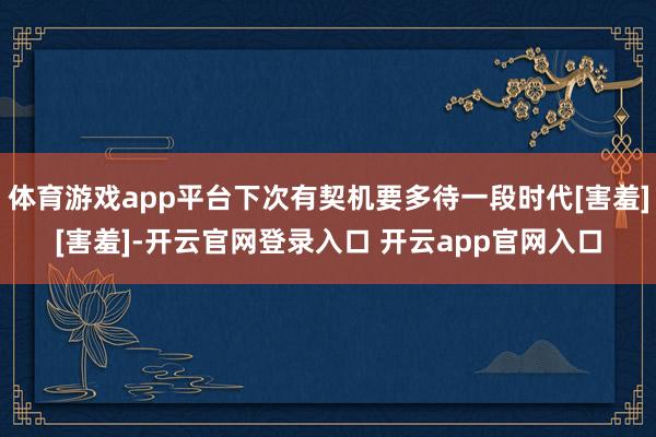 体育游戏app平台下次有契机要多待一段时代[害羞][害羞]-开云官网登录入口 开云app官网入口
