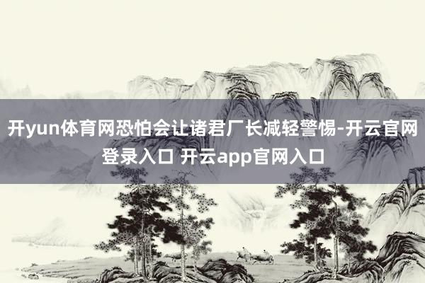 开yun体育网恐怕会让诸君厂长减轻警惕-开云官网登录入口 开云app官网入口